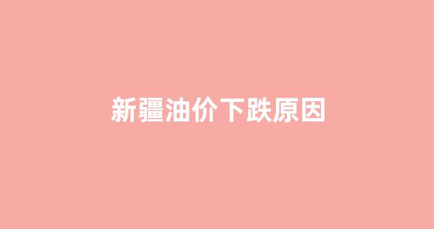 新疆油价下跌原因_油价 新疆