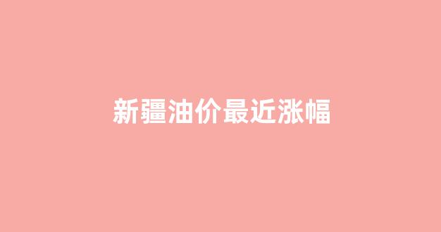 国内最新新疆油价表_新疆油价最近涨幅