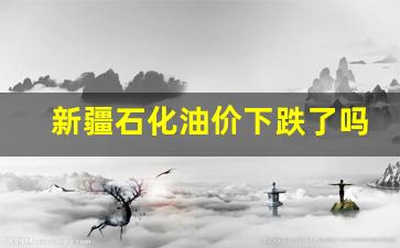 新疆石化油价下跌了吗-新疆石化油价下跌了吗最近