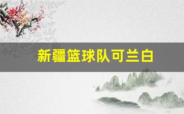 cba新疆可兰白克-新疆篮球队可兰白