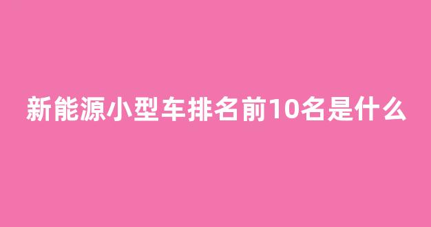 新能源小型车排名前10名是什么(新能源小型汽车前十名品牌)_https://www.wguangz.com_广期所_第1张