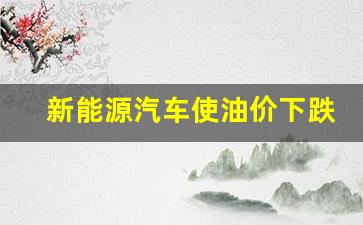 新能源汽车使油价下跌-新能源汽车普及后油价会下跌吗