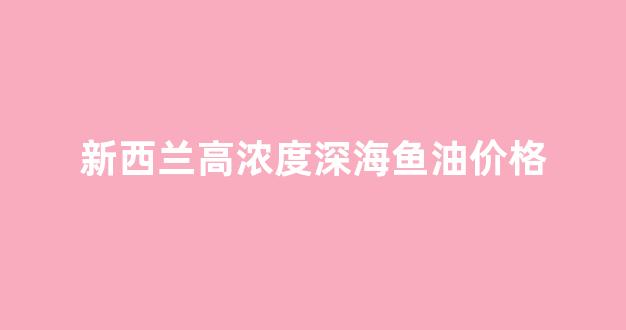 新西兰高浓度深海鱼油价格_新西兰产深海鱼油的功效与作用