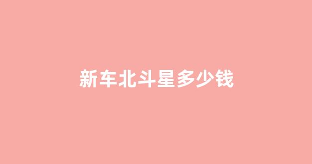新车北斗星多少钱(北斗星落地多少钱)_https://www.hhem8.com_上交所_第1张
