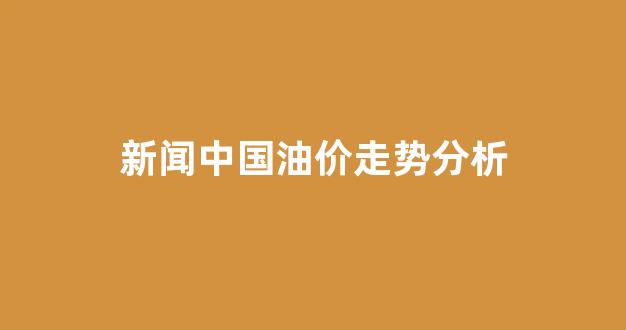 中国油价趋势图_新闻中国油价走势分析