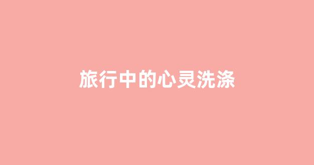 旅行中的心灵洗涤(旅行是心灵的足迹)