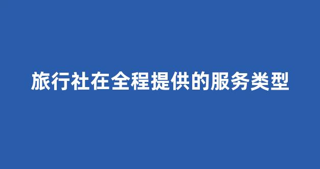 旅行社在全程提供的服务类型(旅行社能提供的服务)