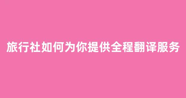 旅行社如何为你提供全程翻译服务(旅行社如何为你提供全程翻译服务英语)