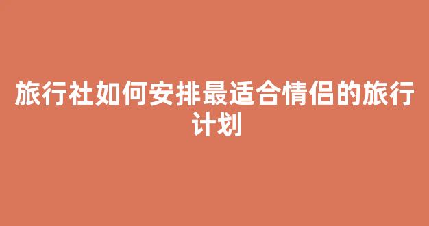 旅行社如何安排最适合情侣的旅行计划(情侣旅游社)