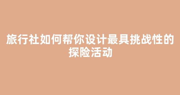 旅行社如何帮你设计最具挑战性的探险活动(如何设计一款旅行社产品)