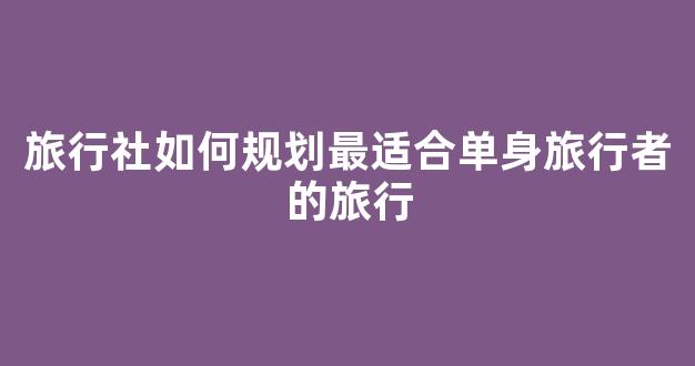 旅行社如何规划最适合单身旅行者的旅行(旅行社如何规划最适合单身旅行者的旅行活动)