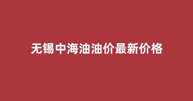 无锡中海油油价最新价格_无锡中石化油价今日价格表