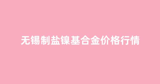 无锡制盐镍基合金价格行情最新_无锡制盐镍基合金价格行情