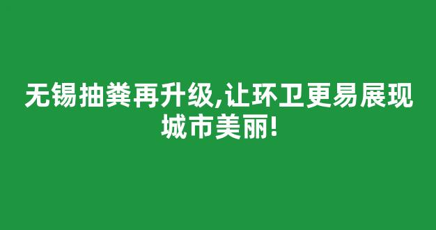无锡抽粪再升级,让环卫更易展现城市美丽!(江阴环卫所抽粪)