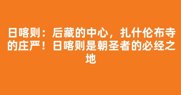 日喀则：后藏的中心，扎什伦布寺的庄严！日喀则是朝圣者的必经之地