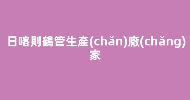 日喀則鶴管生產(chǎn)廠(chǎng)家(連云港鶴管生產(chǎn)廠(chǎng)家)(1)