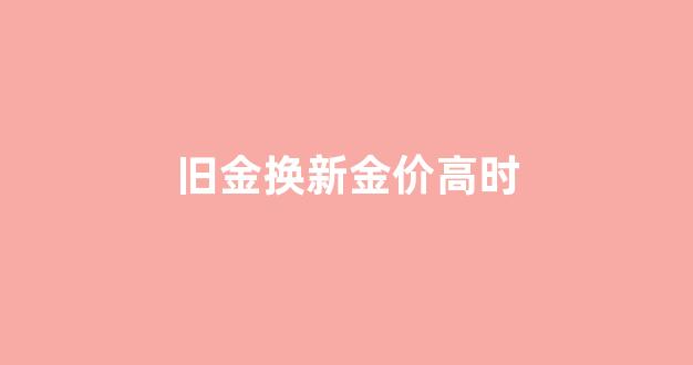 旧金换新金价高时_金价贵时以旧金兑换新金划算吗