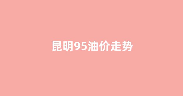 昆明95号油价_昆明95油价走势