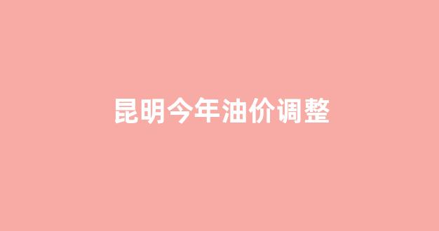 昆明今年油价调整_昆明今年油价调整时间表