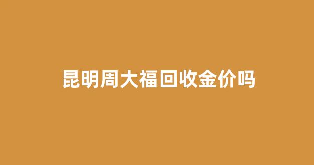 昆明周大福回收金价吗_周大福k金回收