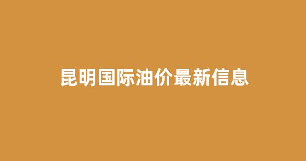 昆明国际油价最新信息_昆明今日油价92汽油价格表