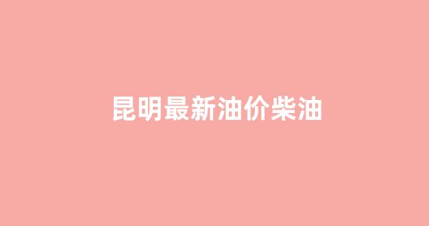 昆明最新油价柴油_昆明最新油价柴油价格