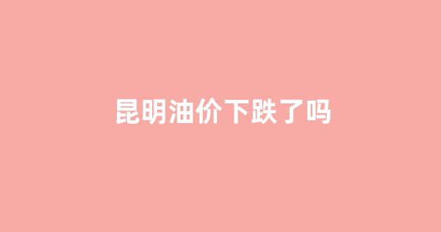 昆明油价下跌了吗_昆明油价今日价格