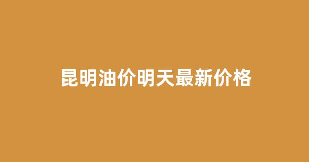 昆明油价明天最新价格_昆明油价明天最新价格是多少