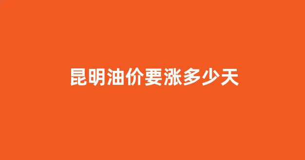 昆明油价要涨多少天_昆明油价要涨多少天才能下来