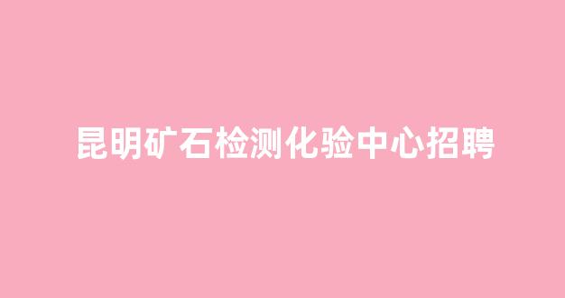 昆明矿石检测化验中心招聘(昆明矿石检测化验中心招聘信息)_https://www.eamstsz.com_深交所_第1张