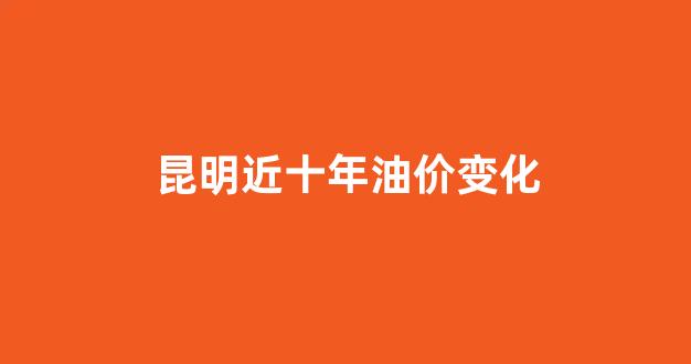 昆明近十年油价变化_昆明的油价是多少今天