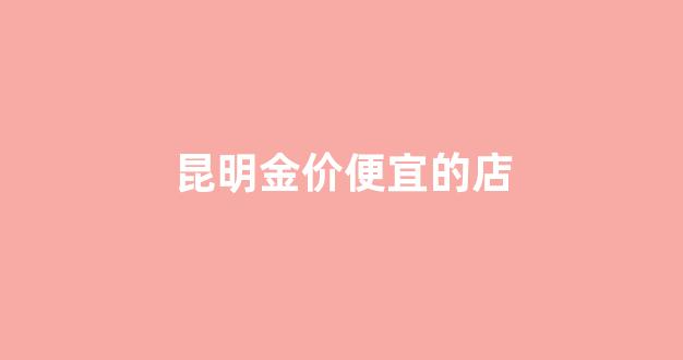 昆明金价便宜的店_昆明最多卖黄金的在哪里