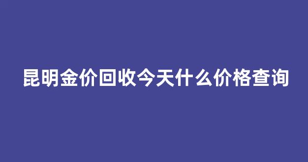昆明今日金价回收_昆明金价回收今天什么价格查询