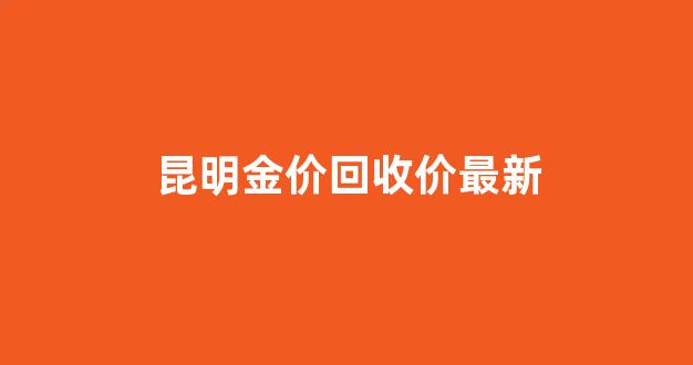 昆明金价回收价最新_昆明今天黄金回收价格