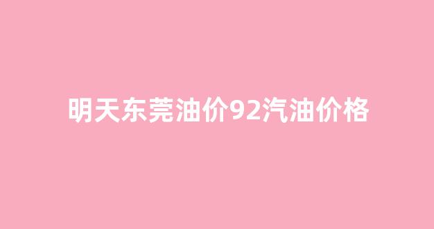 东莞今天汽油价格92多少钱_明天东莞油价92汽油价格