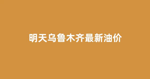 明天乌鲁木齐最新油价_乌鲁木齐油价上涨