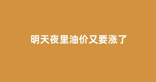 明天夜里油价又要涨了怎么回事_明天夜里油价又要涨了