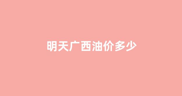 明天广西油价多少_明天广西油价多少钱一升
