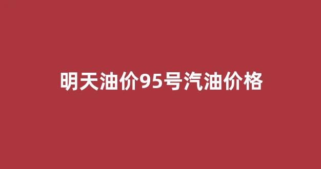 明日油价95号汽油_明天油价95号汽油价格