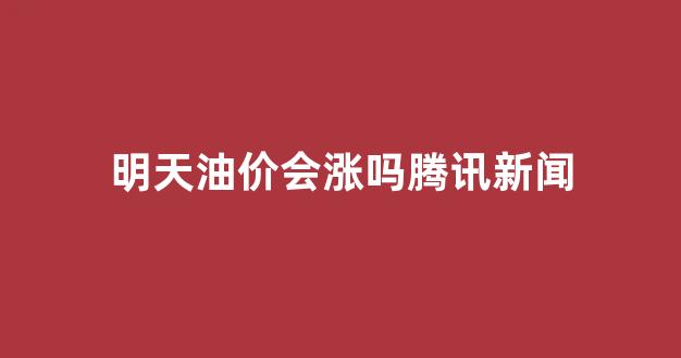 明天油价会涨吗腾讯新闻_明天油价会涨吗腾讯新闻网