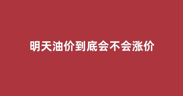 明天油价到底会不会涨价_明天油价涨还是降
