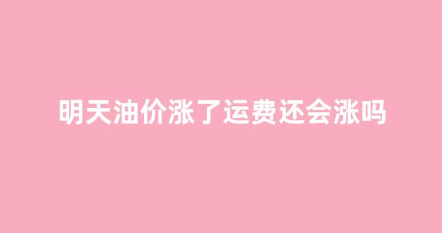 明天油价涨了运费还会涨吗_明天油价涨了运费还会涨吗现在