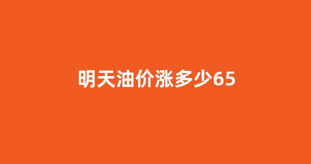 明天油价涨多少95_明天油价涨多少65