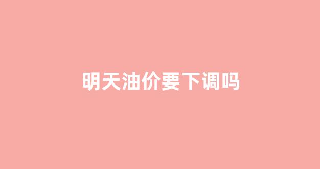 明天油价是不是要涨钱_明天油价要下调吗