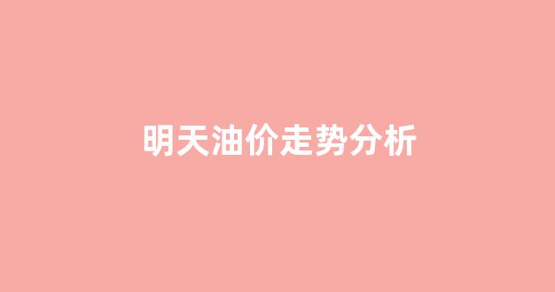明天油价走势分析_明天油价调整最新消息价格查询