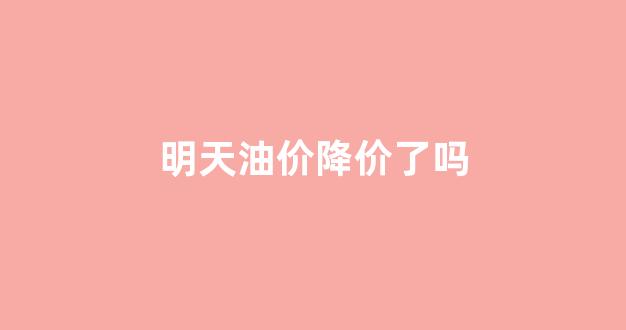 明天油价会降价吗_明天油价降价了吗