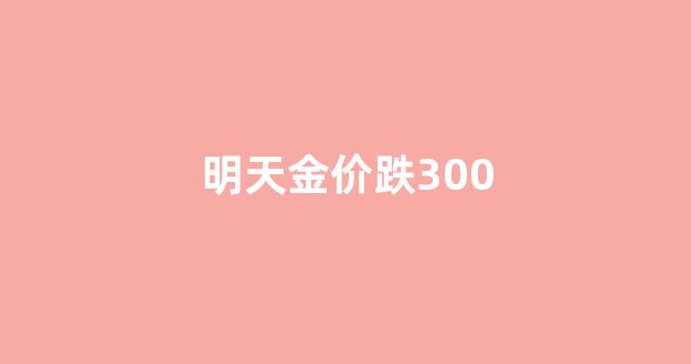 明天金价跌300_今日金价降了,还会继续降吗