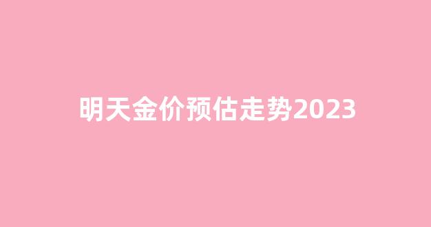明天金价预估走势2023_明天金价预测