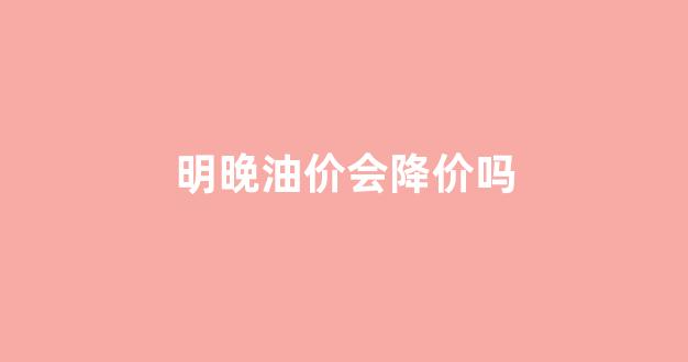 明晚油价会涨吗_明晚油价会降价吗