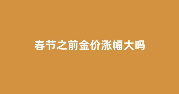 春节之前金价涨幅大吗知乎_春节之前金价涨幅大吗